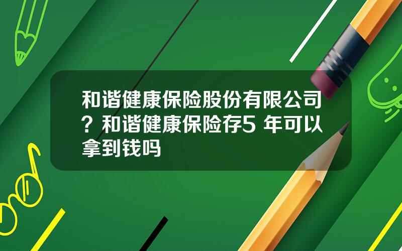 和谐健康保险股份有限公司？和谐健康保险存5 年可以拿到钱吗